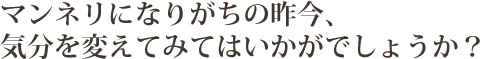 マンネリになりがちの昨今、気分を変えてみてはいかがでしょうか?