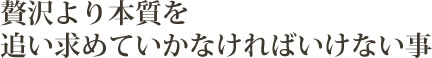 贅沢より本質を追い求めていかなければいけない事