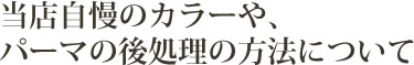 当店自慢のカラーや、パーマの後処理の方法について